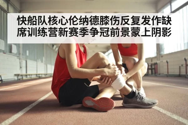 快船队核心伦纳德膝伤反复发作缺席训练营新赛季争冠前景蒙上阴影