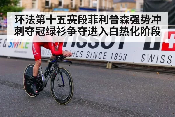 环法第十五赛段菲利普森强势冲刺夺冠绿衫争夺进入白热化阶段